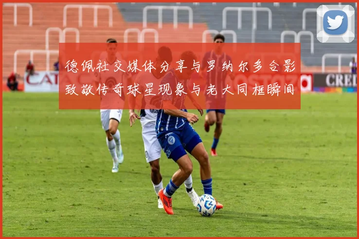 德佩社交媒体分享与罗纳尔多合影致敬传奇球星现象与老大同框瞬间