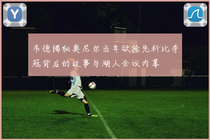 韦德揭秘奥尼尔当年欲抢先科比夺冠背后的故事与湖人会议内幕