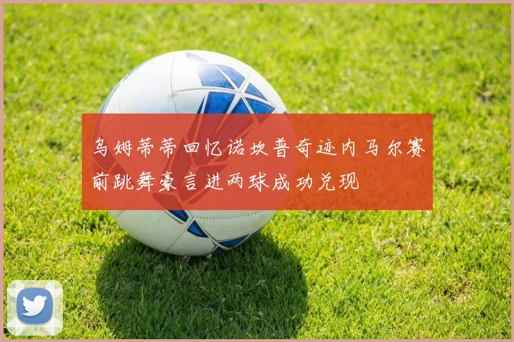乌姆蒂蒂回忆诺坎普奇迹内马尔赛前跳舞豪言进两球成功兑现