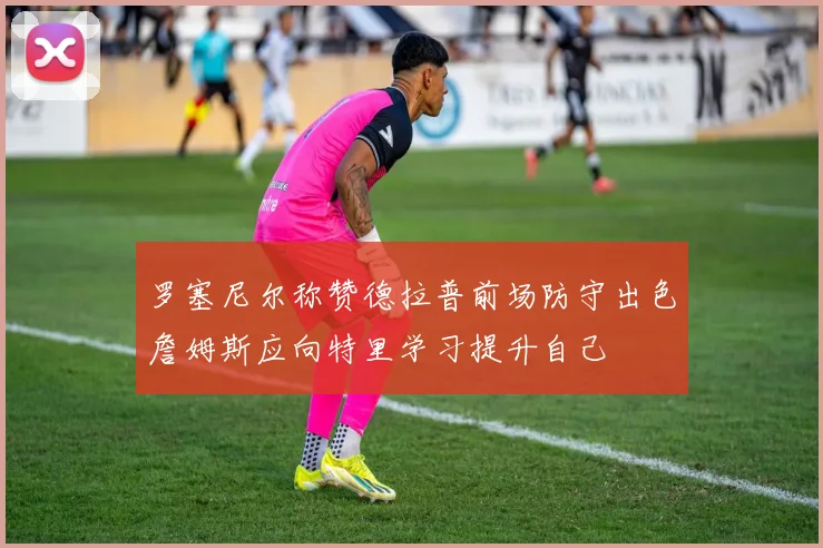 罗塞尼尔称赞德拉普前场防守出色詹姆斯应向特里学习提升自己