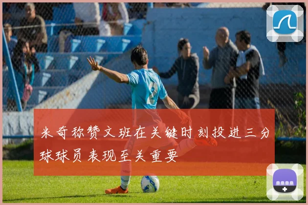 米奇称赞文班在关键时刻投进三分球球员表现至关重要
