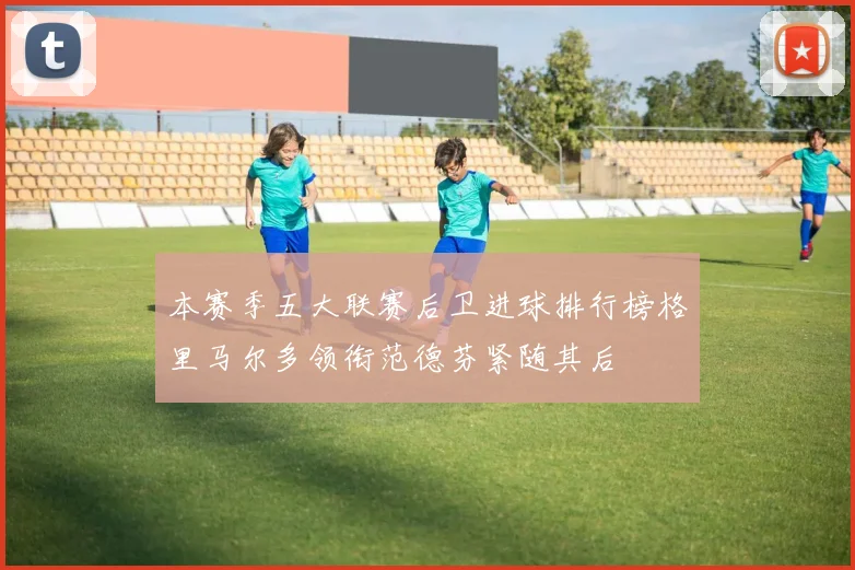 本赛季五大联赛后卫进球排行榜格里马尔多领衔范德芬紧随其后