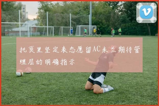 托莫里坚定表态愿留AC米兰期待管理层的明确指示