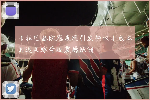 卡拉巴赫欧冠表现引发热议小成本打造足球奇迹震撼欧洲