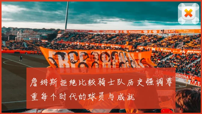 詹姆斯拒绝比较骑士队历史强调尊重每个时代的球员与成就