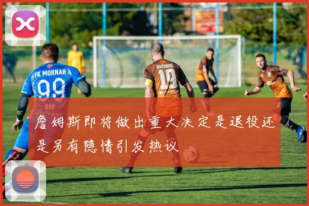 詹姆斯即将做出重大决定是退役还是另有隐情引发热议