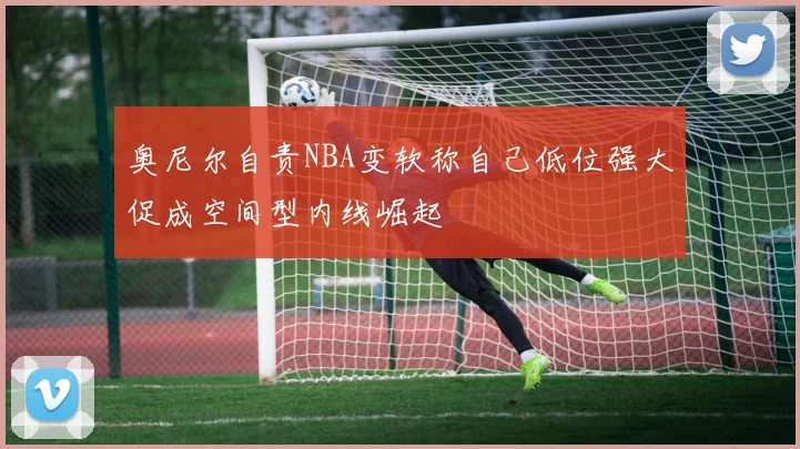 奥尼尔自责NBA变软称自己低位强大促成空间型内线崛起