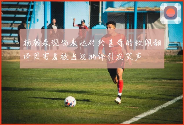杨瀚森现场表达对约基奇的钦佩翻译因害羞被当场批评引发笑声