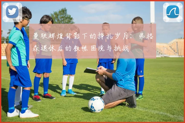 曼联辉煌背影下的挣扎岁月：弗格森退休后的教练困境与挑战