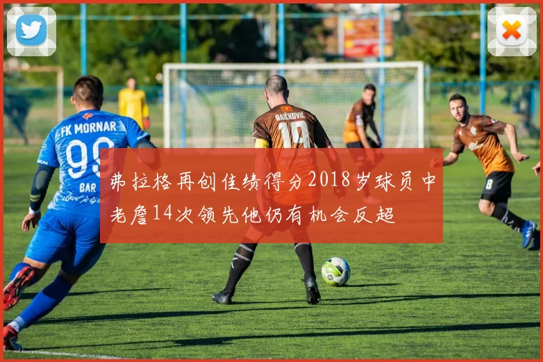 弗拉格再创佳绩得分2018岁球员中老詹14次领先他仍有机会反超