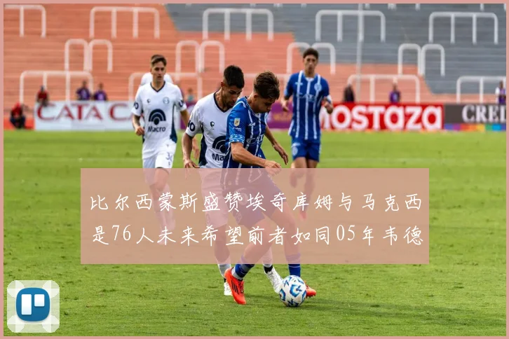 比尔西蒙斯盛赞埃奇库姆与马克西是76人未来希望前者如同05年韦德