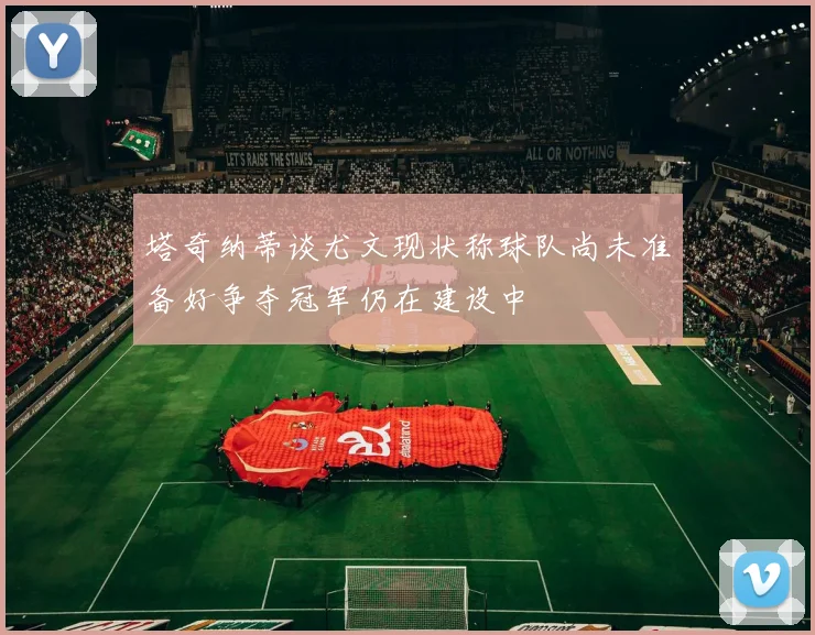 塔奇纳蒂谈尤文现状称球队尚未准备好争夺冠军仍在建设中