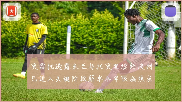 莫雷托透露米兰与托莫里续约谈判已进入关键阶段薪水和年限成焦点