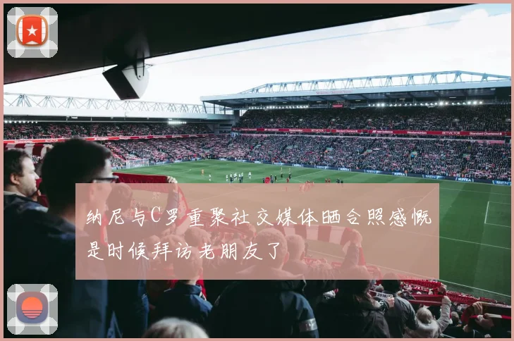 纳尼与C罗重聚社交媒体晒合照感慨是时候拜访老朋友了