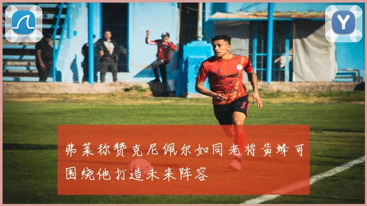 弗莱称赞克尼佩尔如同老将黄蜂可围绕他打造未来阵容