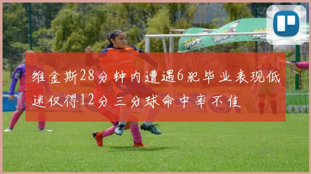 维金斯28分钟内遭遇6犯毕业表现低迷仅得12分三分球命中率不佳