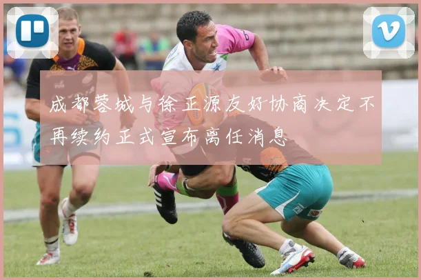 成都蓉城与徐正源友好协商决定不再续约正式宣布离任消息