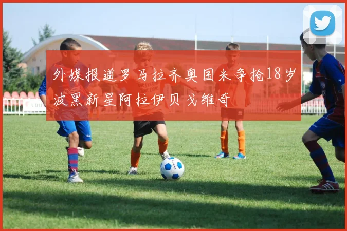 外媒报道罗马拉齐奥国米争抢18岁波黑新星阿拉伊贝戈维奇
