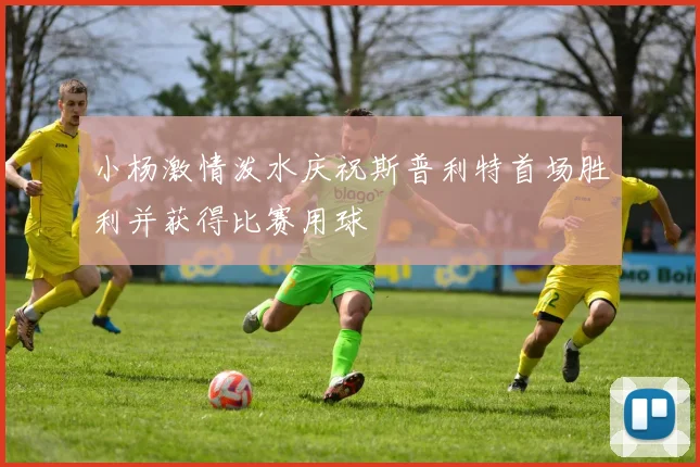 小杨激情泼水庆祝斯普利特首场胜利并获得比赛用球