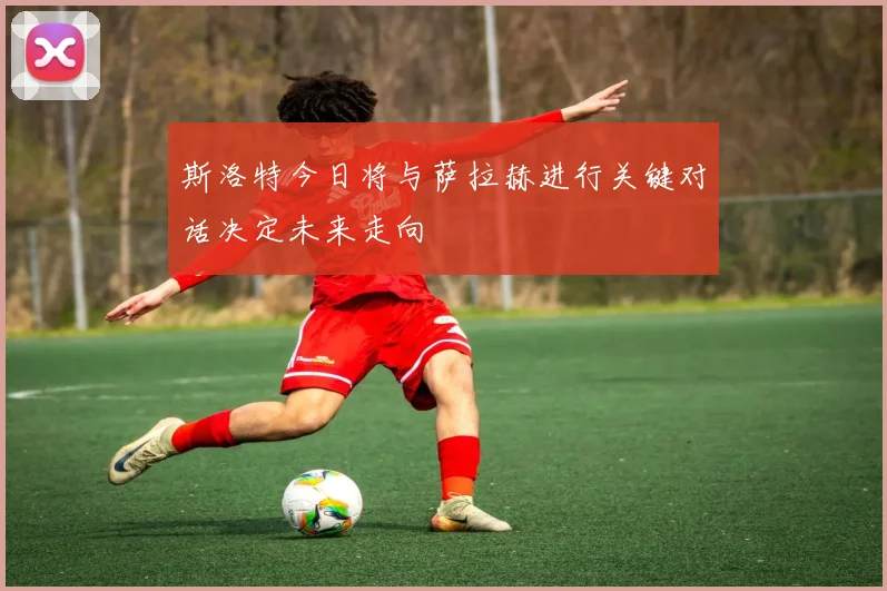斯洛特今日将与萨拉赫进行关键对话决定未来走向