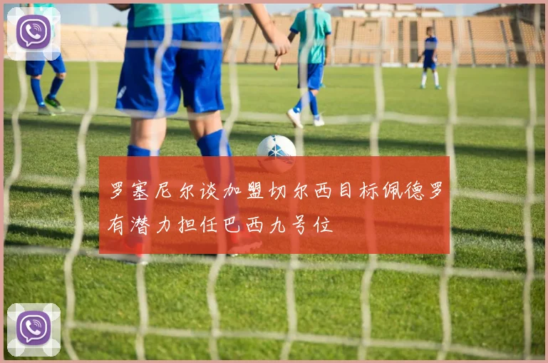 罗塞尼尔谈加盟切尔西目标佩德罗有潜力担任巴西九号位