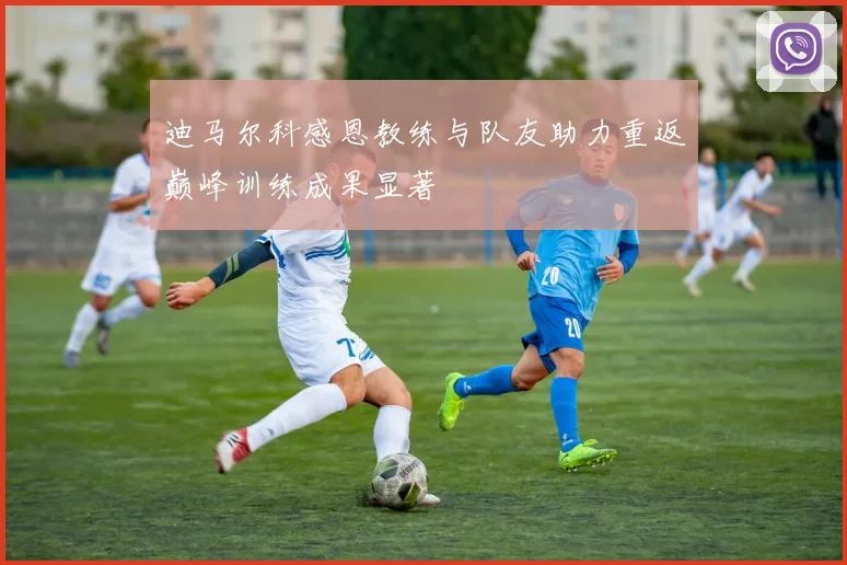 迪马尔科感恩教练与队友助力重返巅峰训练成果显著
