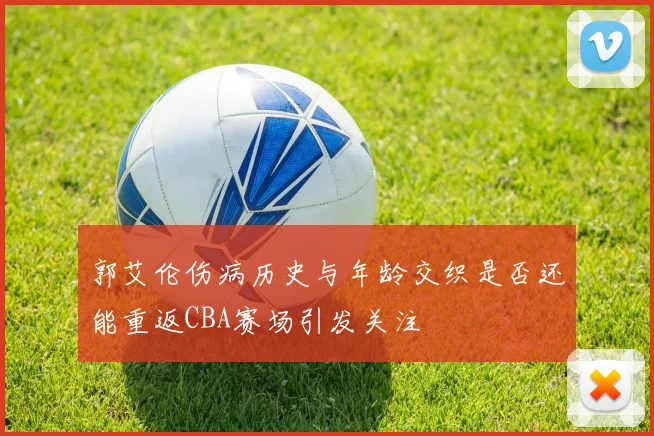 郭艾伦伤病历史与年龄交织是否还能重返CBA赛场引发关注