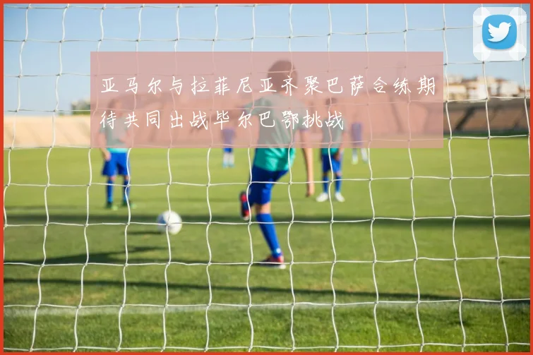 亚马尔与拉菲尼亚齐聚巴萨合练期待共同出战毕尔巴鄂挑战