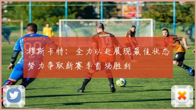 穆斯卡特：全力以赴展现最佳状态努力争取新赛季首场胜利