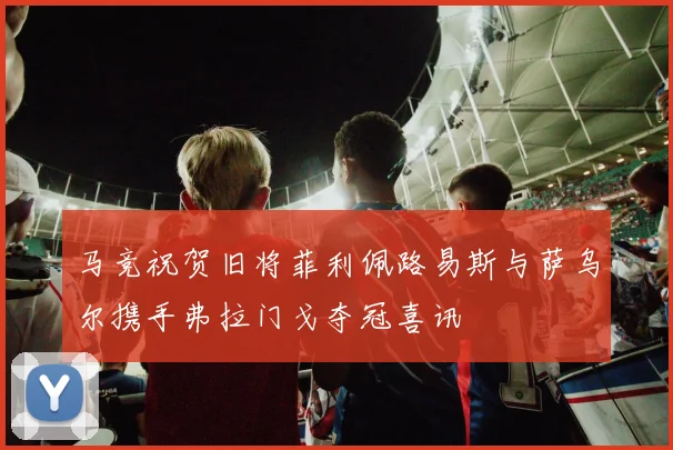 马竞祝贺旧将菲利佩路易斯与萨乌尔携手弗拉门戈夺冠喜讯
