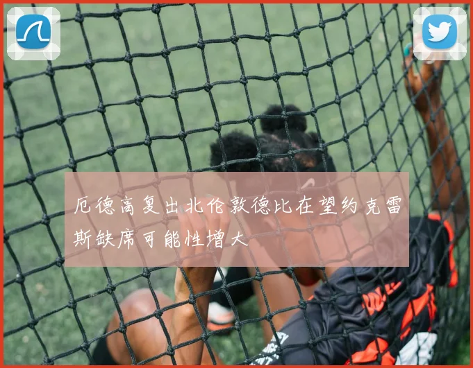 厄德高复出北伦敦德比在望约克雷斯缺席可能性增大