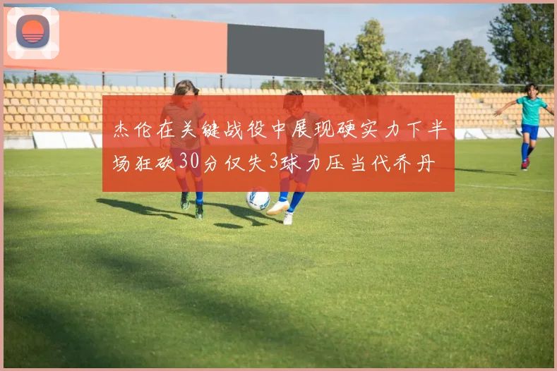 杰伦在关键战役中展现硬实力下半场狂砍30分仅失3球力压当代乔丹
