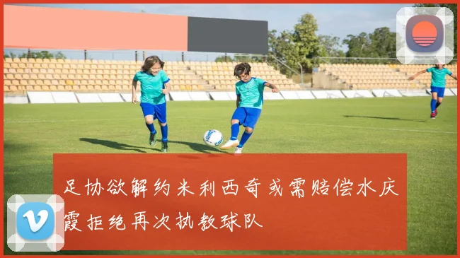 足协欲解约米利西奇或需赔偿水庆霞拒绝再次执教球队