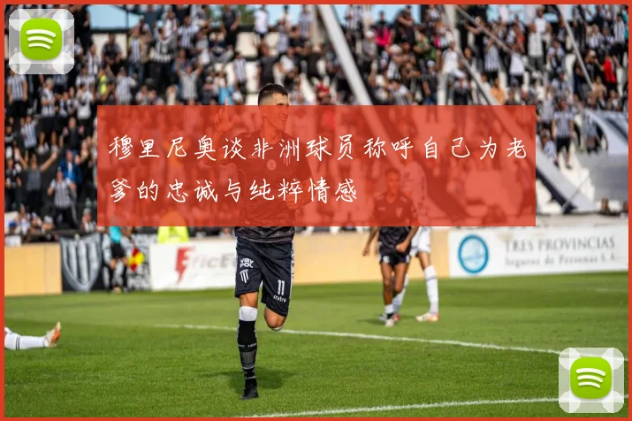 穆里尼奥谈非洲球员称呼自己为老爹的忠诚与纯粹情感