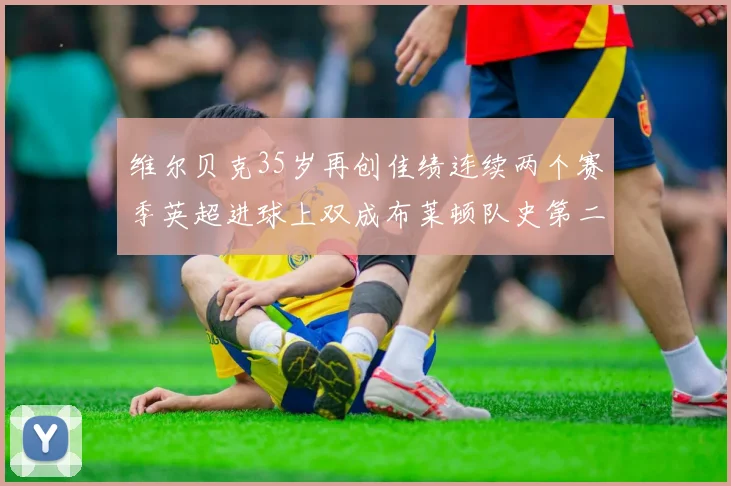 维尔贝克35岁再创佳绩连续两个赛季英超进球上双成布莱顿队史第二人