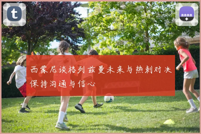 西蒙尼谈格列兹曼未来与热刺对决保持沟通与信心