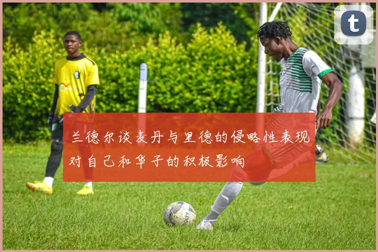 兰德尔谈麦丹与里德的侵略性表现对自己和华子的积极影响