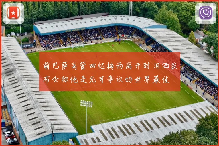 前巴萨高管回忆梅西离开时泪洒发布会称他是无可争议的世界最佳