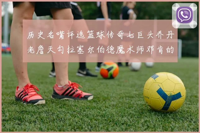 历史名嘴评选篮球传奇七巨头乔丹老詹天勾拉塞尔伯德魔术师邓肯的巅峰之路