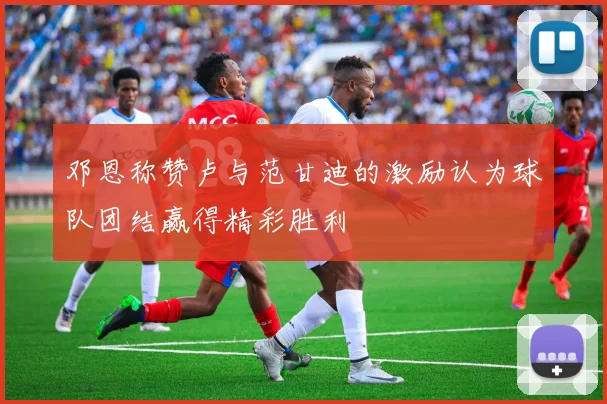 邓恩称赞卢与范甘迪的激励认为球队团结赢得精彩胜利